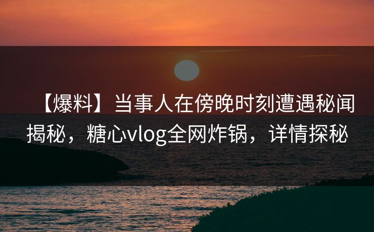 【爆料】当事人在傍晚时刻遭遇秘闻揭秘，糖心vlog全网炸锅，详情探秘