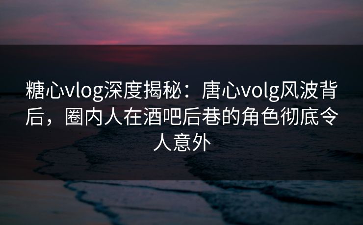 糖心vlog深度揭秘：唐心volg风波背后，圈内人在酒吧后巷的角色彻底令人意外