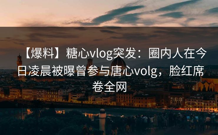 【爆料】糖心vlog突发：圈内人在今日凌晨被曝曾参与唐心volg，脸红席卷全网
