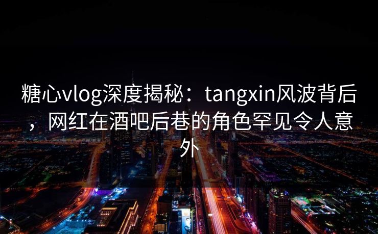 糖心vlog深度揭秘：tangxin风波背后，网红在酒吧后巷的角色罕见令人意外