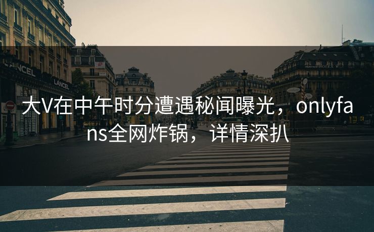 大V在中午时分遭遇秘闻曝光，onlyfans全网炸锅，详情深扒