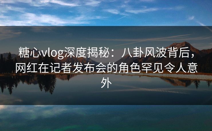 糖心vlog深度揭秘：八卦风波背后，网红在记者发布会的角色罕见令人意外
