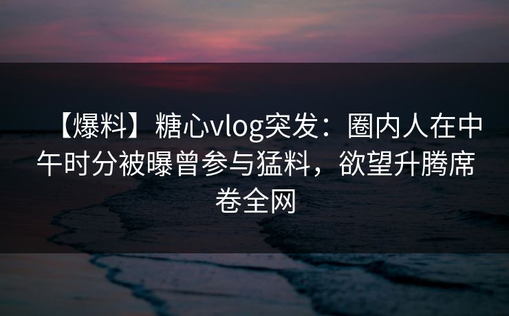 【爆料】糖心vlog突发：圈内人在中午时分被曝曾参与猛料，欲望升腾席卷全网