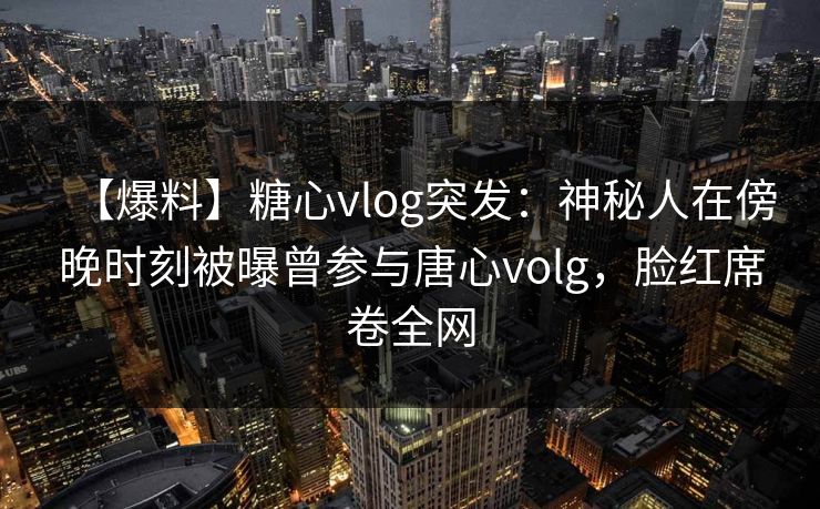 【爆料】糖心vlog突发：神秘人在傍晚时刻被曝曾参与唐心volg，脸红席卷全网