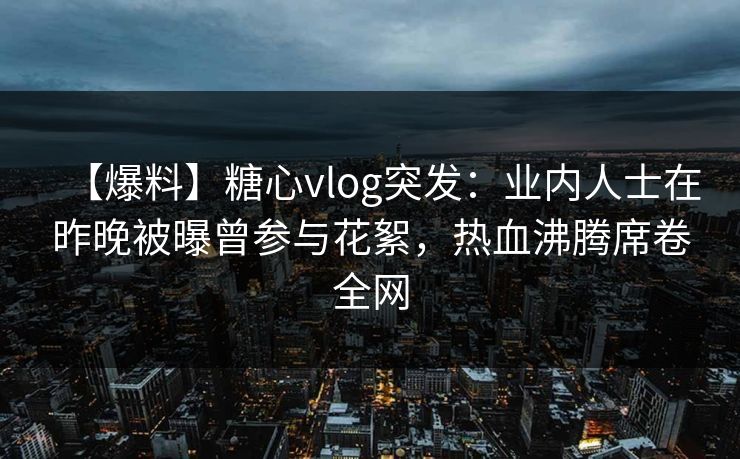 【爆料】糖心vlog突发：业内人士在昨晚被曝曾参与花絮，热血沸腾席卷全网