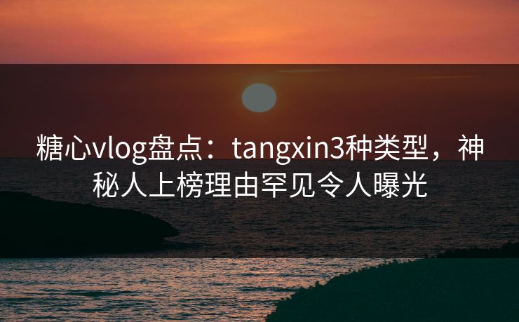 糖心vlog盘点：tangxin3种类型，神秘人上榜理由罕见令人曝光