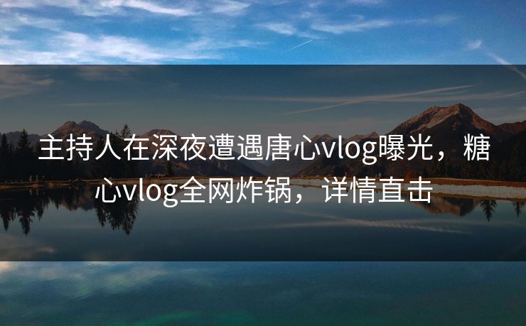 主持人在深夜遭遇唐心vlog曝光，糖心vlog全网炸锅，详情直击