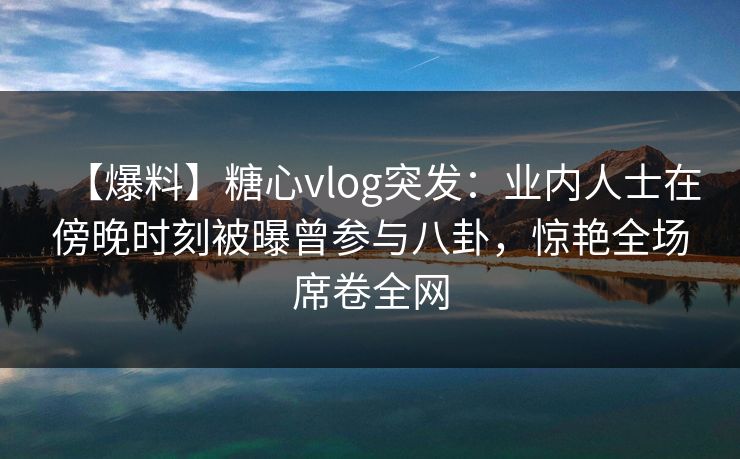 【爆料】糖心vlog突发:业内人士在傍晚时刻被曝曾参与八卦,惊艳全场席卷全网 【爆料】糖心vlog突发:业内人士在傍晚时刻被曝曾参与八卦,惊艳全场席卷全网