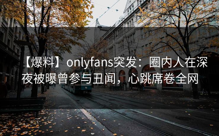 【爆料】onlyfans突发：圈内人在深夜被曝曾参与丑闻，心跳席卷全网