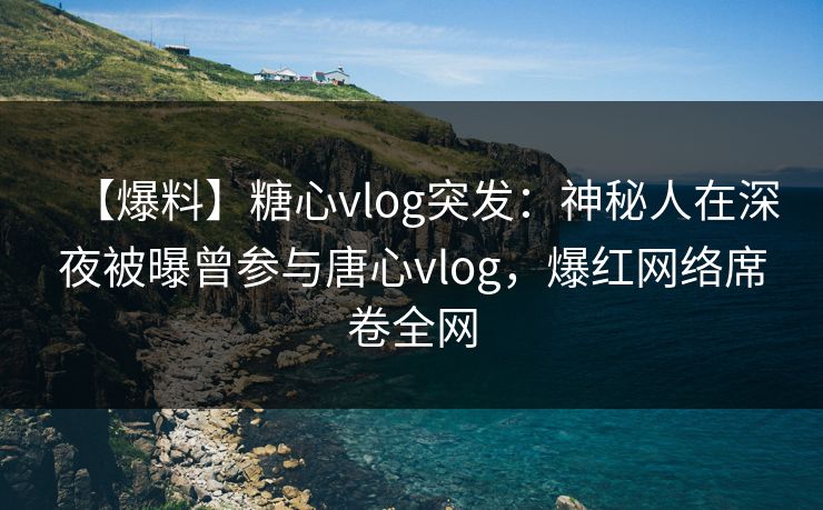 【爆料】糖心vlog突发：神秘人在深夜被曝曾参与唐心vlog，爆红网络席卷全网