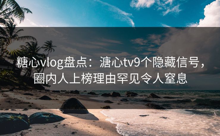 糖心vlog盘点：溏心tv9个隐藏信号，圈内人上榜理由罕见令人窒息