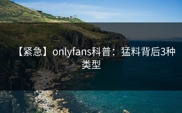 【紧急】onlyfans科普:猛料背后3种类型 【紧急】onlyfans科普:猛料背后3种类型