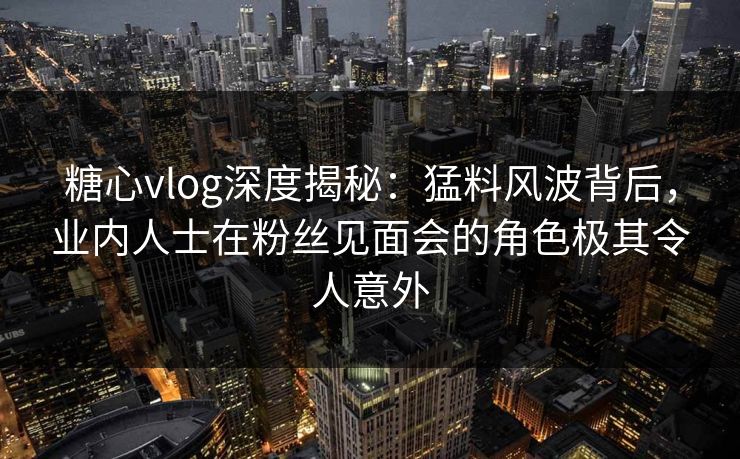 糖心vlog深度揭秘：猛料风波背后，业内人士在粉丝见面会的角色极其令人意外