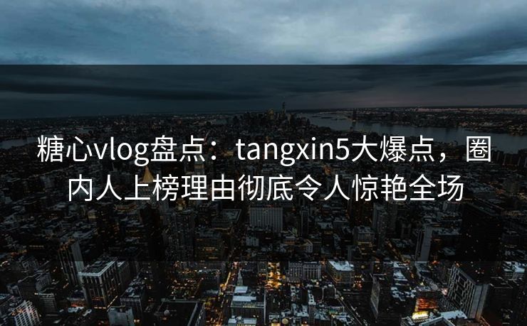 糖心vlog盘点：tangxin5大爆点，圈内人上榜理由彻底令人惊艳全场