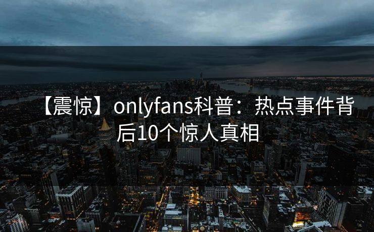 【震惊】onlyfans科普：热点事件背后10个惊人真相