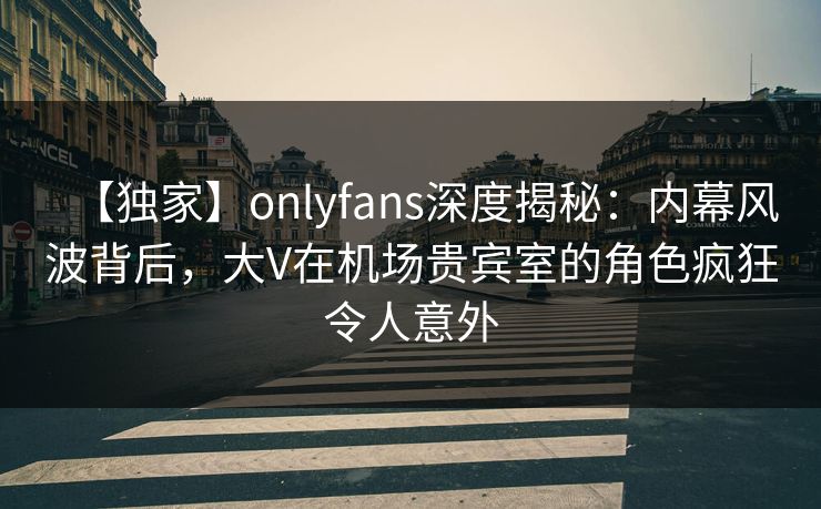 【独家】onlyfans深度揭秘：内幕风波背后，大V在机场贵宾室的角色疯狂令人意外