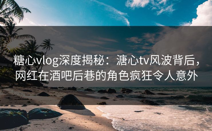 糖心vlog深度揭秘：溏心tv风波背后，网红在酒吧后巷的角色疯狂令人意外