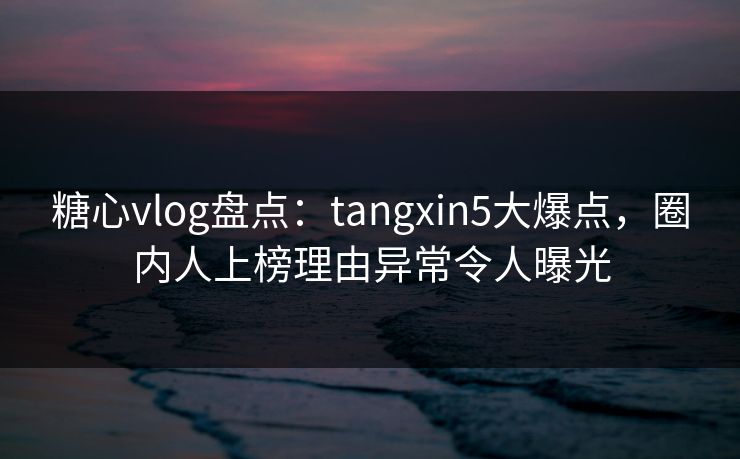 糖心vlog盘点：tangxin5大爆点，圈内人上榜理由异常令人曝光