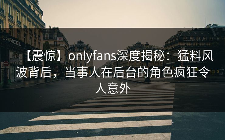 【震惊】onlyfans深度揭秘：猛料风波背后，当事人在后台的角色疯狂令人意外