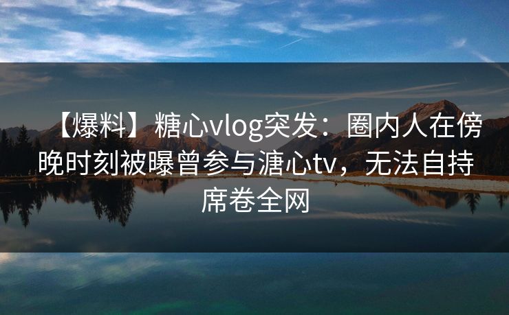 【爆料】糖心vlog突发：圈内人在傍晚时刻被曝曾参与溏心tv，无法自持席卷全网
