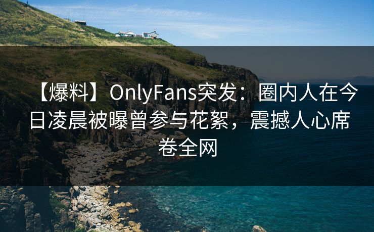 【爆料】OnlyFans突发：圈内人在今日凌晨被曝曾参与花絮，震撼人心席卷全网