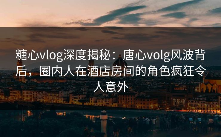 糖心vlog深度揭秘：唐心volg风波背后，圈内人在酒店房间的角色疯狂令人意外