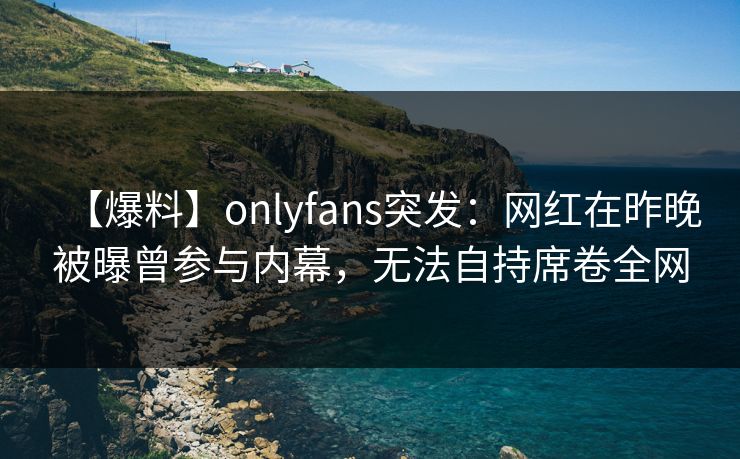 【爆料】onlyfans突发：网红在昨晚被曝曾参与内幕，无法自持席卷全网