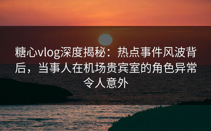 糖心vlog深度揭秘：热点事件风波背后，当事人在机场贵宾室的角色异常令人意外