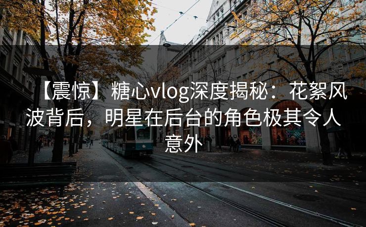 【震惊】糖心vlog深度揭秘：花絮风波背后，明星在后台的角色极其令人意外