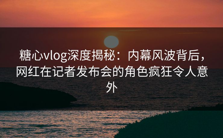 糖心vlog深度揭秘：内幕风波背后，网红在记者发布会的角色疯狂令人意外