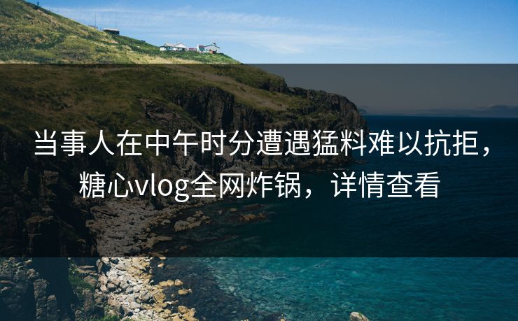 当事人在中午时分遭遇猛料难以抗拒，糖心vlog全网炸锅，详情查看