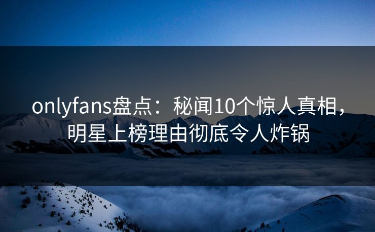 onlyfans盘点：秘闻10个惊人真相，明星上榜理由彻底令人炸锅