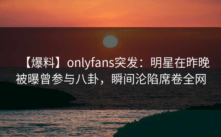 【爆料】onlyfans突发：明星在昨晚被曝曾参与八卦，瞬间沦陷席卷全网