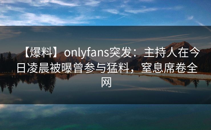 【爆料】onlyfans突发:主持人在今日凌晨被曝曾参与猛料,窒息席卷全网 【爆料】onlyfans突发:主持人在今日凌晨被曝曾参与猛料,窒息席卷全网