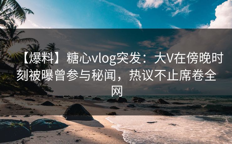 【爆料】糖心vlog突发:大V在傍晚时刻被曝曾参与秘闻,热议不止席卷全网 【爆料】糖心vlog突发:大V在傍晚时刻被曝曾参与秘闻,热议不止席卷全网