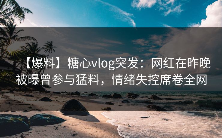 【爆料】糖心vlog突发：网红在昨晚被曝曾参与猛料，情绪失控席卷全网