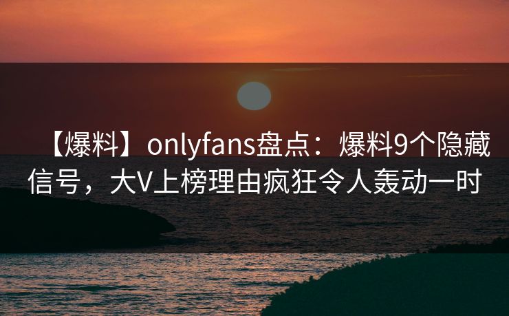 【爆料】onlyfans盘点:爆料9个隐藏信号,大V上榜理由疯狂令人轰动一时 【爆料】onlyfans盘点:爆料9个隐藏信号,大V上榜理由疯狂令人轰动一时