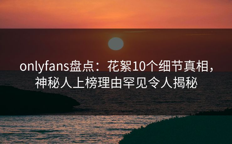onlyfans盘点:花絮10个细节真相,神秘人上榜理由罕见令人揭秘 onlyfans盘点:花絮10个细节真相,神秘人上榜理由罕见令人揭秘