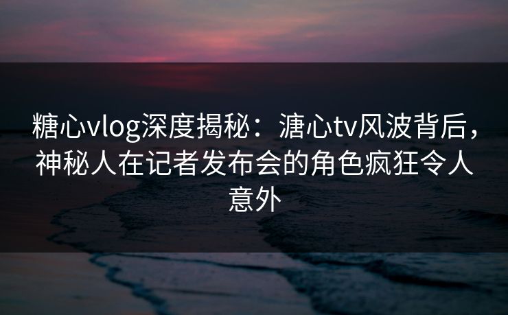 糖心vlog深度揭秘：溏心tv风波背后，神秘人在记者发布会的角色疯狂令人意外