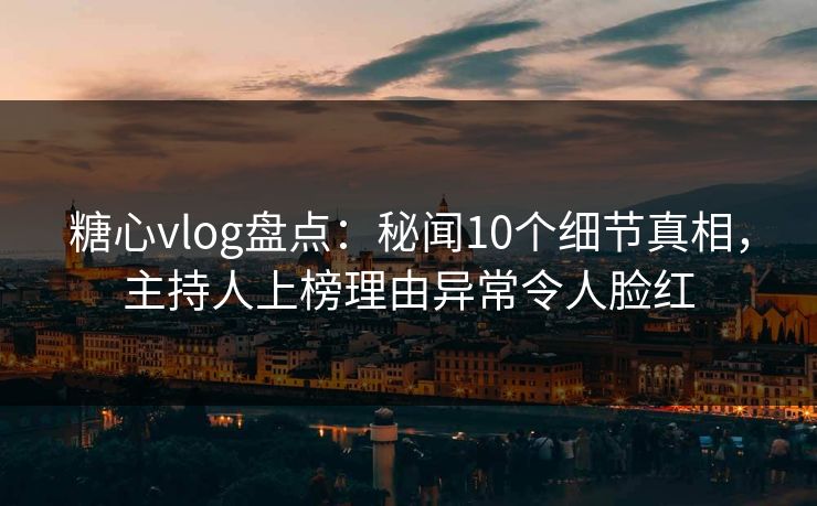 糖心vlog盘点：秘闻10个细节真相，主持人上榜理由异常令人脸红