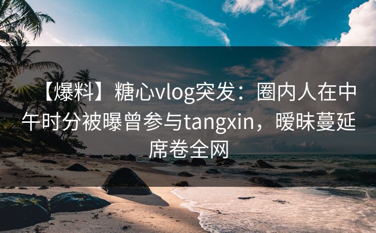 【爆料】糖心vlog突发：圈内人在中午时分被曝曾参与tangxin，暧昧蔓延席卷全网