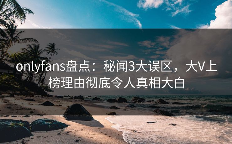 onlyfans盘点：秘闻3大误区，大V上榜理由彻底令人真相大白