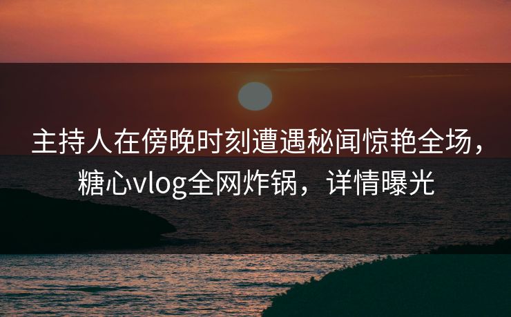 主持人在傍晚时刻遭遇秘闻惊艳全场，糖心vlog全网炸锅，详情曝光
