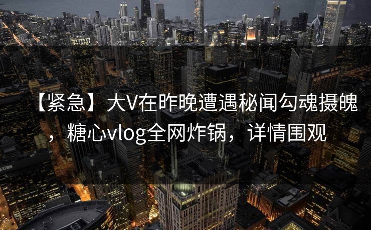 【紧急】大V在昨晚遭遇秘闻勾魂摄魄，糖心vlog全网炸锅，详情围观