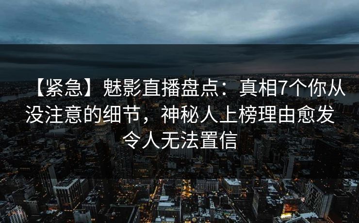 【紧急】魅影直播盘点：真相7个你从没注意的细节，神秘人上榜理由愈发令人无法置信