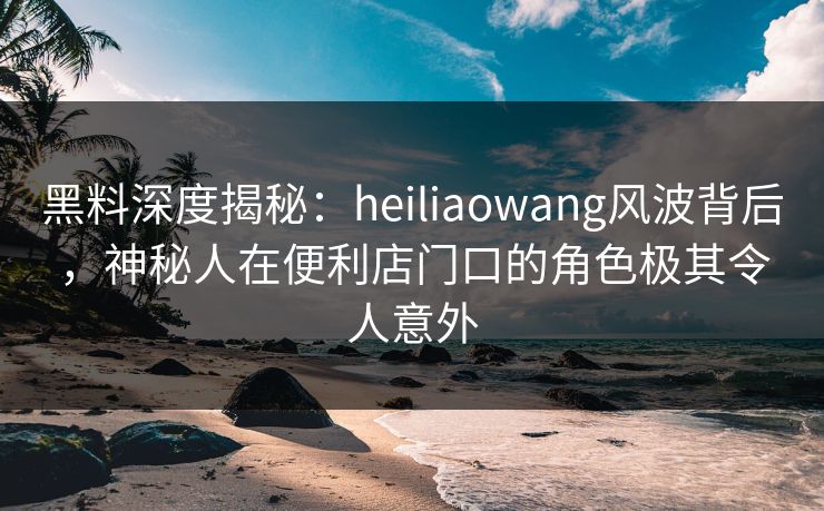 黑料深度揭秘：heiliaowang风波背后，神秘人在便利店门口的角色极其令人意外