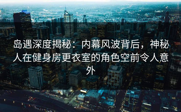 岛遇深度揭秘：内幕风波背后，神秘人在健身房更衣室的角色空前令人意外