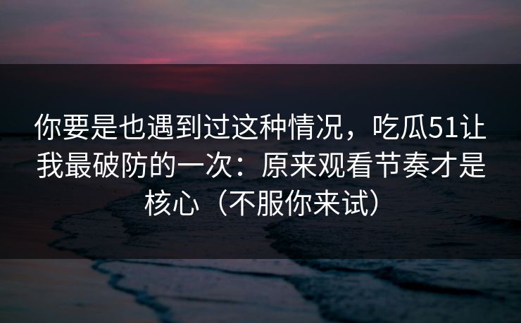 你要是也遇到过这种情况，吃瓜51让我最破防的一次：原来观看节奏才是核心（不服你来试）