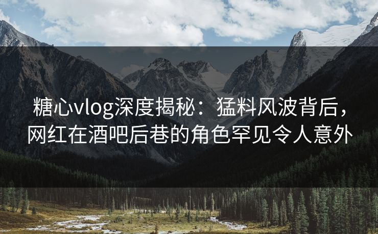 糖心vlog深度揭秘：猛料风波背后，网红在酒吧后巷的角色罕见令人意外
