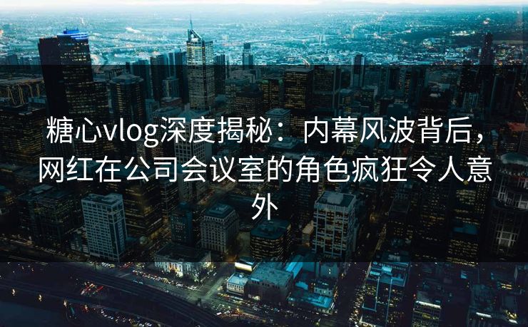 糖心vlog深度揭秘：内幕风波背后，网红在公司会议室的角色疯狂令人意外